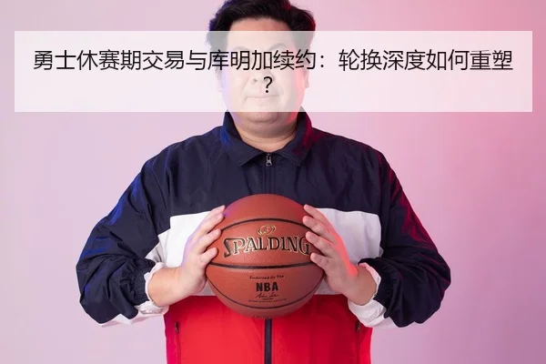 勇士休赛期交易与库明加续约：轮换深度如何重塑？
