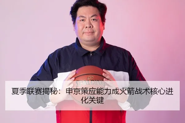 夏季联赛揭秘：申京策应能力成火箭战术核心进化关键