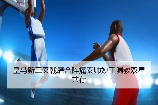 皇马新三叉戟磨合阵痛安帅妙手调教双星共存